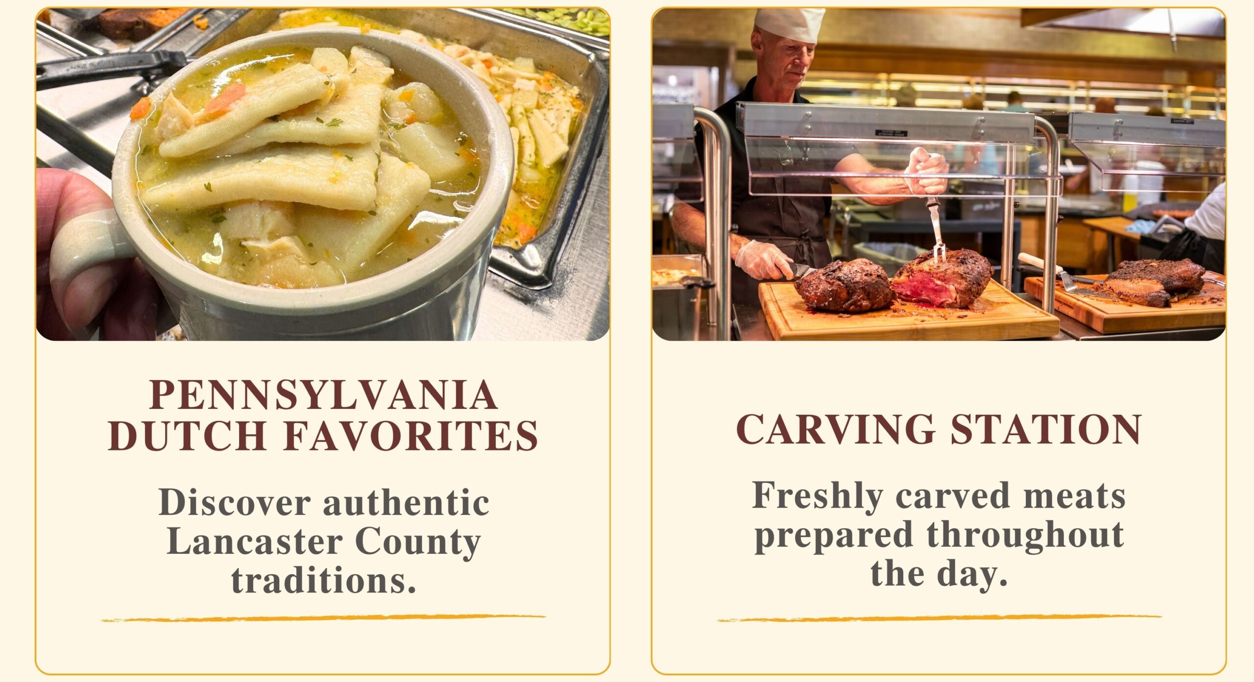 PENNSYLVANIA DUTCH FAVORITES Discover authentic Lancaster County traditions. CARVING STATION Freshly carved meats prepared throughout the day.