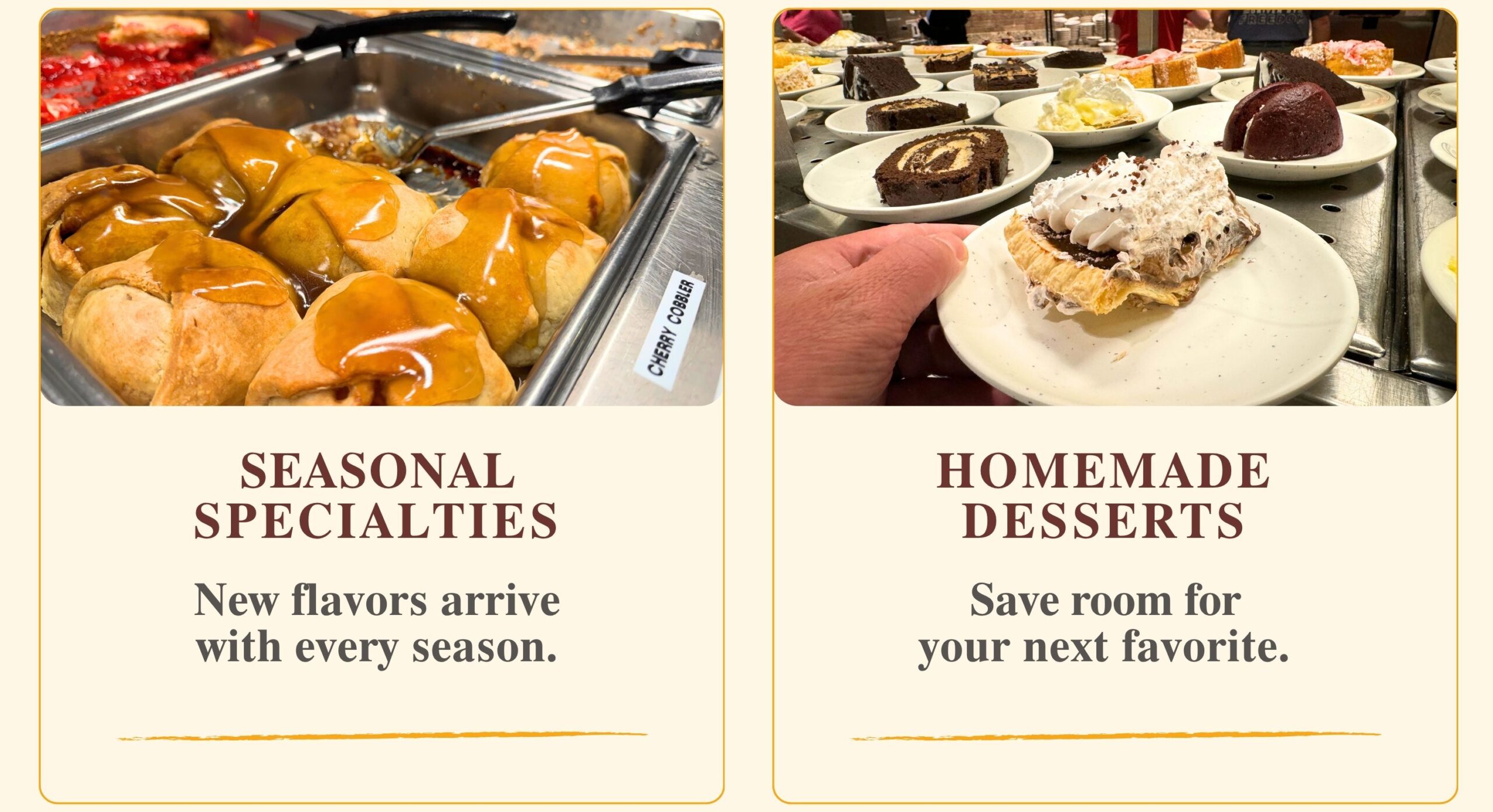 SEASONAL SPECIALTIES: New flavors arrive with every season. HOMEMADE DESSERTS: Save room for your next favorite.